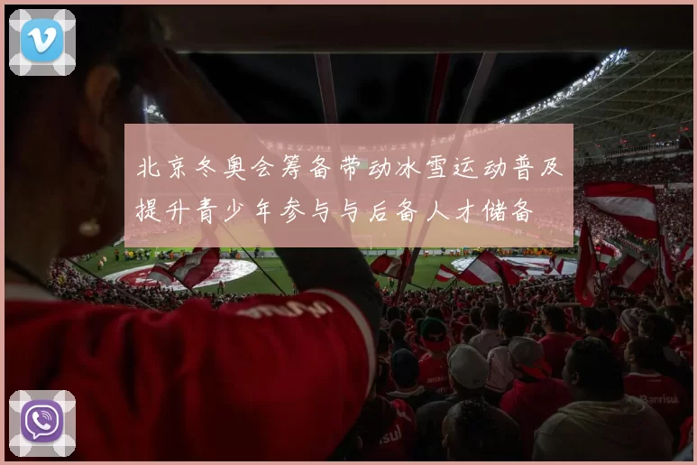 北京冬奥会筹备带动冰雪运动普及提升青少年参与与后备人才储备