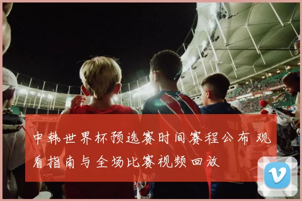 中韩世界杯预选赛时间赛程公布 观看指南与全场比赛视频回放