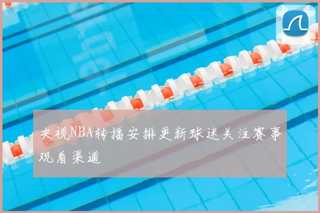 央视NBA转播安排更新球迷关注赛事观看渠道