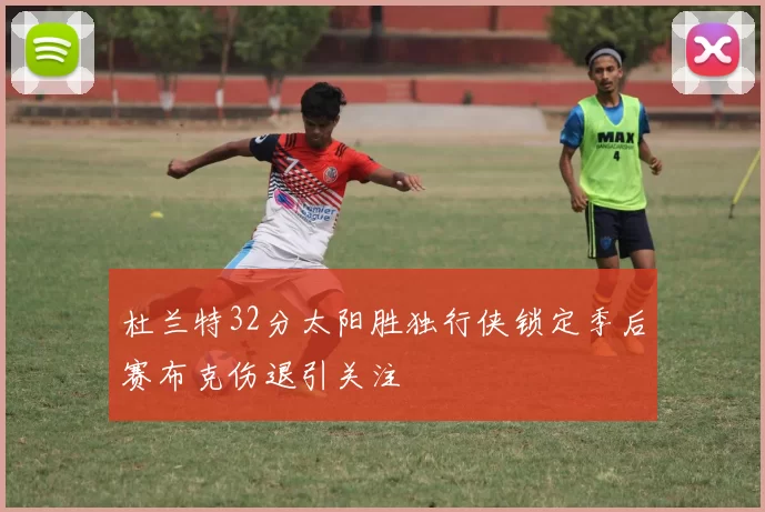 杜兰特32分太阳胜独行侠锁定季后赛布克伤退引关注