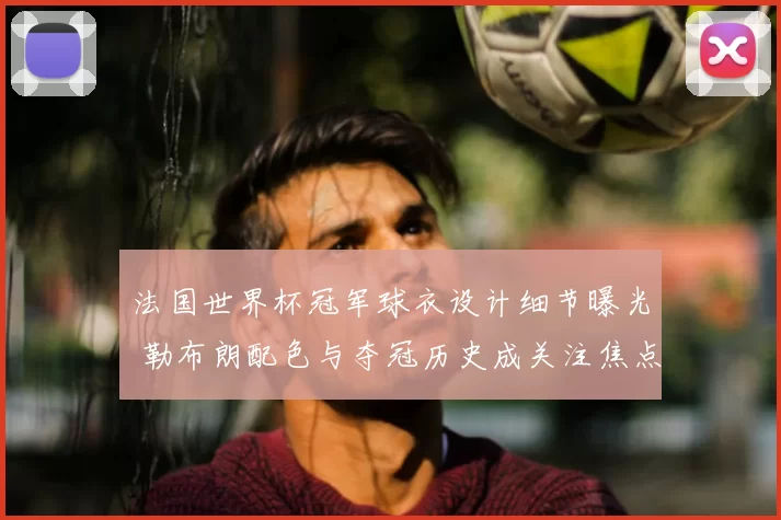 法国世界杯冠军球衣设计细节曝光 勒布朗配色与夺冠历史成关注焦点