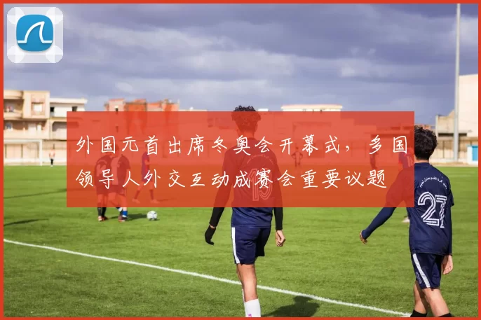 外国元首出席冬奥会开幕式,多国领导人外交互动成赛会重要议题