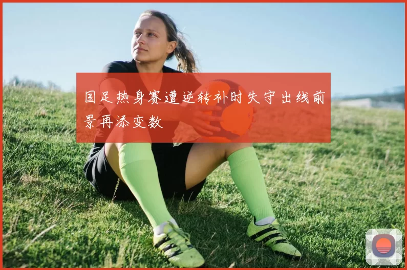 国足热身赛遭逆转补时失守出线前景再添变数