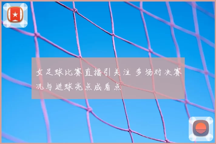 女足球比赛直播引关注 多场对决赛况与进球亮点成看点