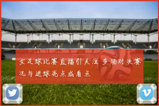 女足球比赛直播引关注 多场对决赛况与进球亮点成看点