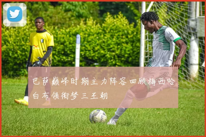 巴萨巅峰时期主力阵容回顾梅西哈白布领衔梦三王朝