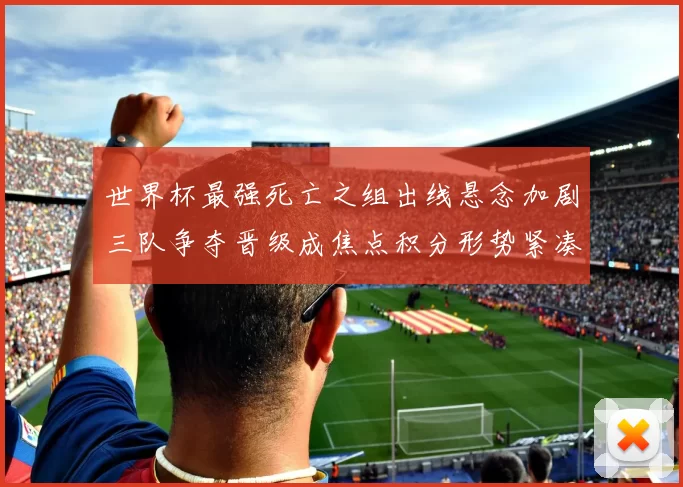 世界杯最强死亡之组出线悬念加剧三队争夺晋级成焦点积分形势紧凑