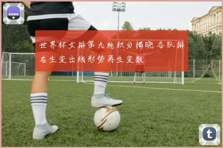 世界杯女排第九轮积分揭晓 各队排名生变出线形势再生变数