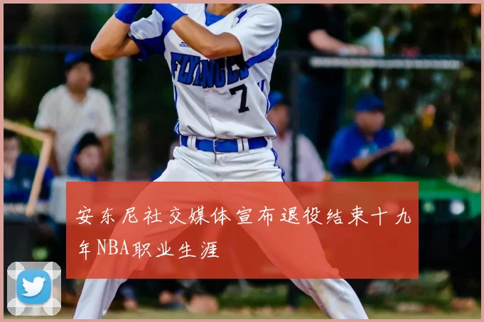 安东尼社交媒体宣布退役结束十九年NBA职业生涯