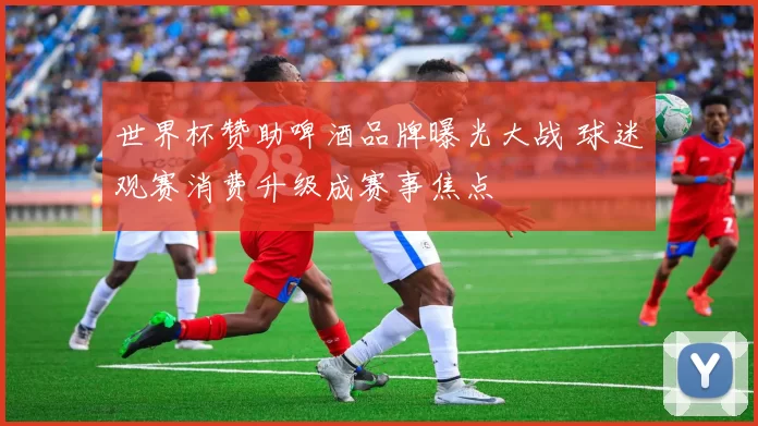 世界杯赞助啤酒品牌曝光大战 球迷观赛消费升级成赛事焦点