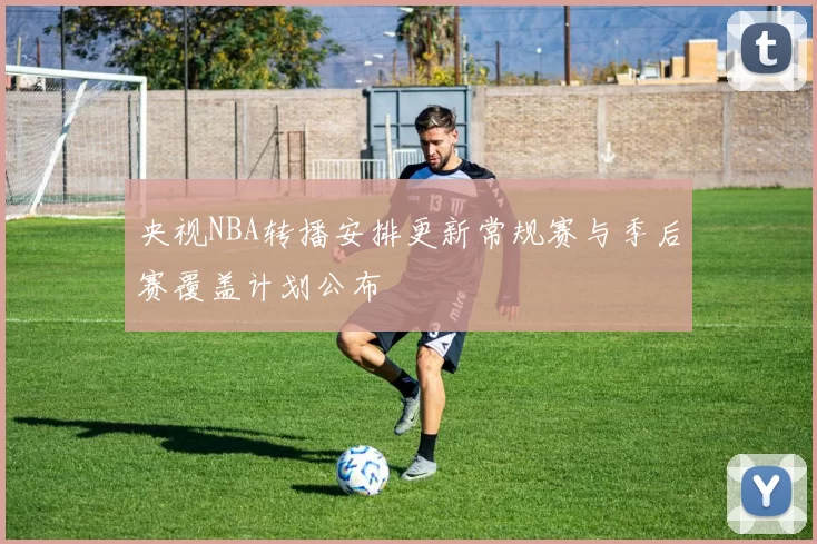 央视NBA转播安排更新常规赛与季后赛覆盖计划公布