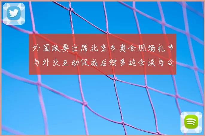 外国政要出席北京冬奥会现场礼节与外交互动促成后续多边会谈与合作看点