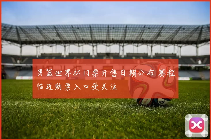 男篮世界杯门票开售日期公布 赛程临近购票入口受关注