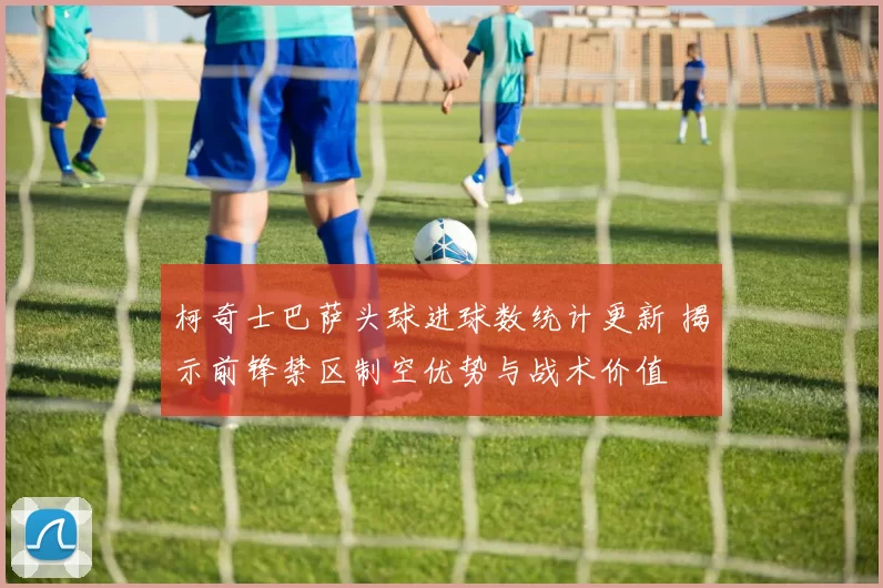 柯奇士巴萨头球进球数统计更新 揭示前锋禁区制空优势与战术价值