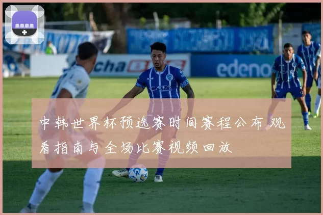 中韩世界杯预选赛时间赛程公布 观看指南与全场比赛视频回放