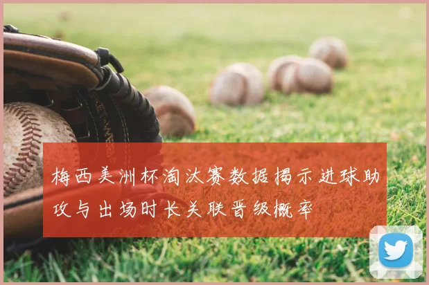 梅西美洲杯淘汰赛数据揭示进球助攻与出场时长关联晋级概率