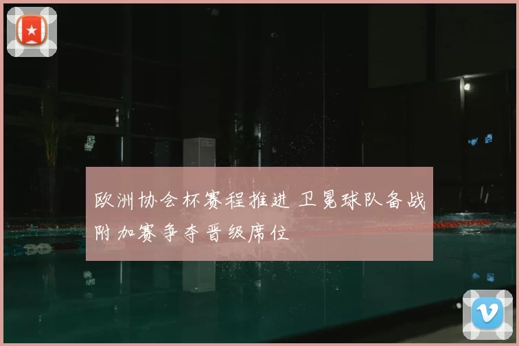 欧洲协会杯赛程推进 卫冕球队备战附加赛争夺晋级席位