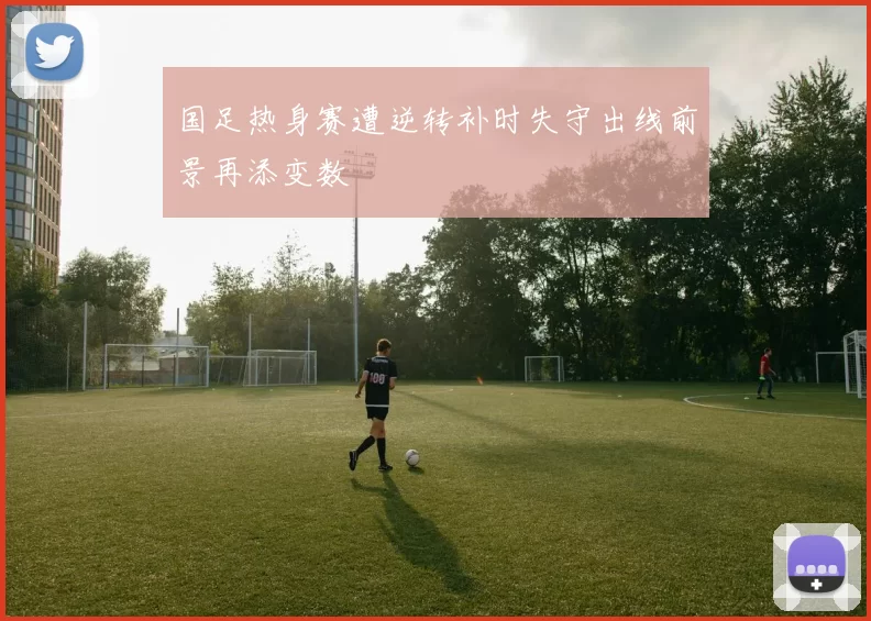 国足热身赛遭逆转补时失守出线前景再添变数