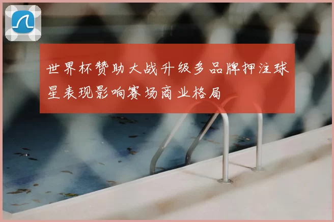 世界杯赞助大战升级多品牌押注球星表现影响赛场商业格局