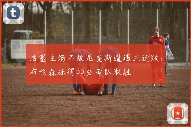 活塞主场不敌尼克斯遭遇三连败,布伦森独得35分率队取胜