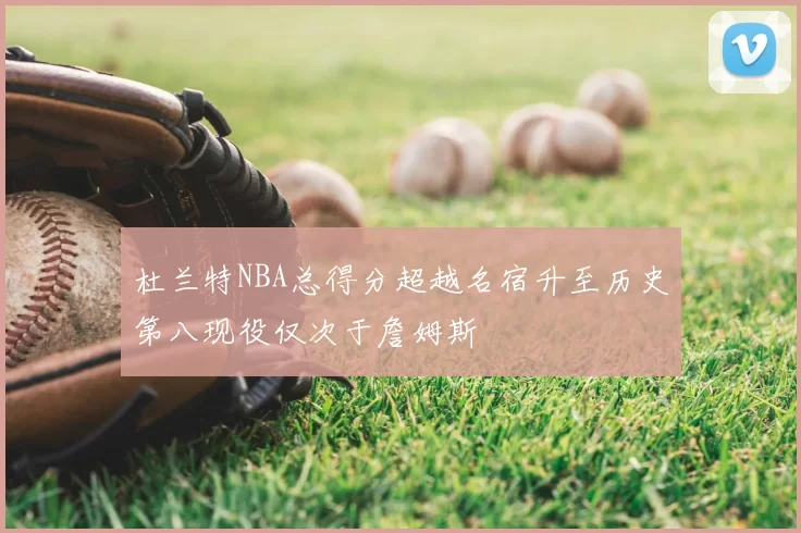 杜兰特NBA总得分超越名宿升至历史第八现役仅次于詹姆斯