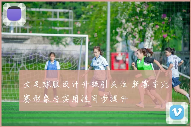 女足球服设计升级引关注 新赛季比赛形象与实用性同步提升
