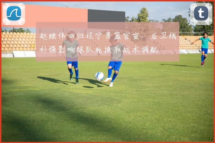 赵继伟回归辽宁男篮官宣，后卫线补强影响球队轮换和战术调配