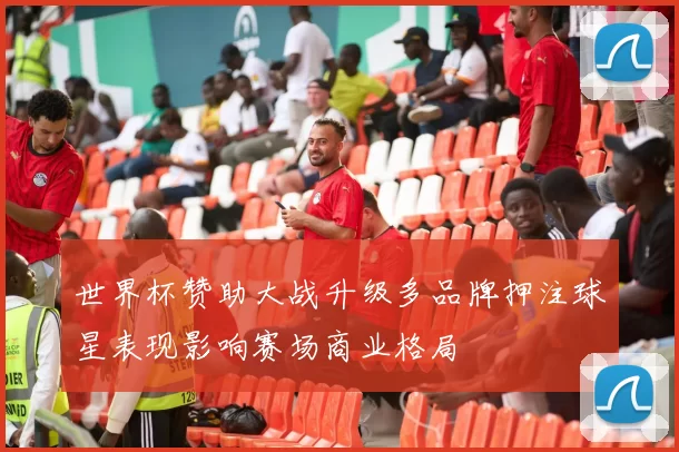 世界杯赞助大战升级多品牌押注球星表现影响赛场商业格局