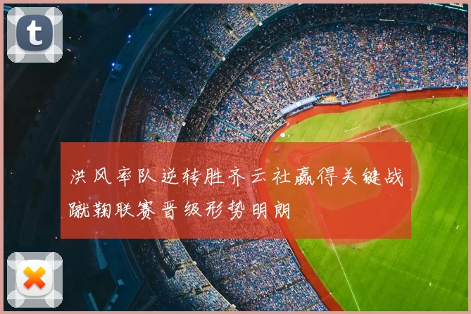 洪风率队逆转胜齐云社赢得关键战蹴鞠联赛晋级形势明朗