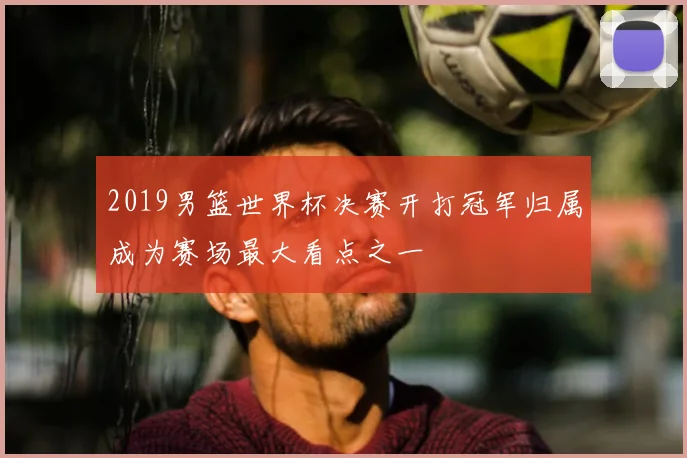 2019男篮世界杯决赛开打冠军归属成为赛场最大看点之一
