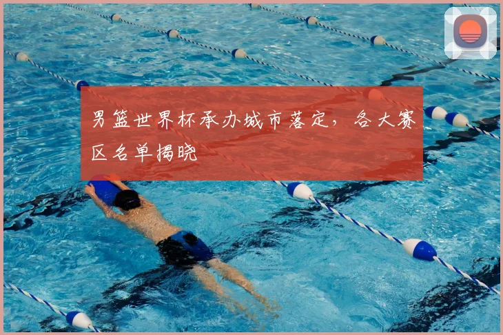 男篮世界杯承办城市落定,各大赛区名单揭晓
