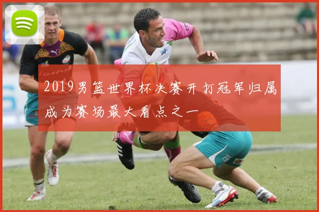 2019男篮世界杯决赛开打冠军归属成为赛场最大看点之一